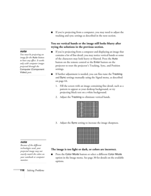 Page 118118Solving Problems
■If you’re projecting from a computer, you may need to adjust the 
tracking and sync settings as described in the next section. 
You see vertical bands or the image still looks blurry after 
trying the solutions in the previous section.
■If you’re projecting from a computer and displaying an image that 
contains a lot of fine detail, you may notice vertical bands or some 
of the characters may look heavy or blurred. Press the 
Auto 
button on the remote control or the 
Enter button on...