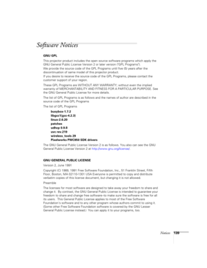 Page 139Notices139
Software Notices
GNU GPL
This projector product includes the open source software programs which apply the 
GNU General Public License Version 2 or later version (GPL Programs). 
We provide the source code of the GPL Programs until five (5) years after the 
discontinuation of same model of this projector product.
If you desire to receive the source code of the GPL Programs, please contact the 
customer support of your region.
These GPL Programs are WITHOUT ANY WARRANTY; without even the...