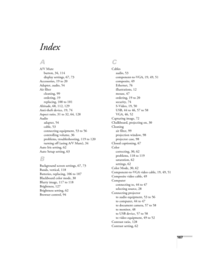 Page 167167
Index
A
A/V Mute
button, 34, 114
display settings, 67, 73
Accessories, 19 to 20
Adapter, audio, 54
Air filter
cleaning, 99
ordering, 19
replacing, 100 to 101
Altitude, 68, 112, 129
Anti-theft device, 19, 74
Aspect ratio, 31 to 32, 64, 128
Audio
adapter, 54
cable, 53
connecting equipment, 53 to 56
controlling volume, 36
problems, troubleshooting, 119 to 120
turning off (using A/V Mute), 34
Auto Iris setting, 62
Auto Setup setting, 63
B
Background screen settings, 67, 73
Bands, vertical, 118
Batteries,...