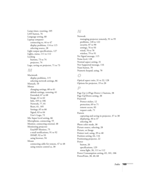 Page 169Index169 Lamp timer, resetting, 105
LAN button, 76
Language setting, 68
Laptop computer
connecting to, 44 to 47
display problems, 114 to 115
selecting source, 28
Light output specifications, 127
Lights, status, 111 to 112
Locking
buttons, 73 to 74
projector, 74
Logo, saving on projector, 71 to 73
M
Macintosh
display problems, 115
selecting network settings, 86
Manuals, 10
Menus
changing settings, 60 to 61
default settings, restoring, 61
Extended, 67 to 68
Image, 61 to 62
Info, 105 to 106
Network, 77, 81...