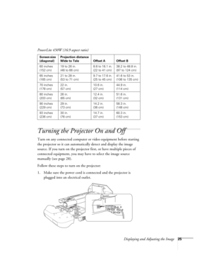 Page 25Displaying and Adjusting the Image25
Turning the Projector On and Off 
Turn on any connected computer or video equipment before starting 
the projector so it can automatically detect and display the image 
source. If you turn on the projector first, or have multiple pieces of 
connected equipment, you may have to select the image source 
manually (see page 28). 
Follow these steps to turn on the projector:
1. Make sure the power cord is connected and the projector is 
plugged into an electrical outlet....