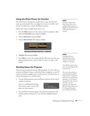 Page 27Displaying and Adjusting the Image27
Using the Direct Power On Function
The Direct Power On function enables faster setup. The projector 
starts up automatically when you plug it in or turn it on with a wall 
switch. You don’t have to press the Ppower button. 
Follow these steps to enable Direct Power On: 
1. Press the 
Menu button on the remote control or projector, then 
select the 
Extended menu and press Enter.
2. Choose 
Operation and press Enter. 
3. Choose 
Direct Power On and press Enter.
4....