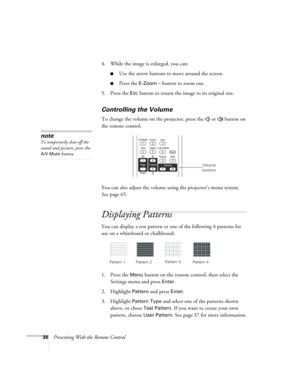 Page 3636Presenting With the Remote Control4. While the image is enlarged, you can:
■Use the arrow buttons to move around the screen.
■Press the E-Zoom – button to zoom out. 
5. Press the 
ESC button to return the image to its original size.
Controlling the Volume
To change the volume on the projector, press the   or   button on 
the remote control. 
You can also adjust the volume using the projector’s menu system. 
Seepage65. 
Displaying Patterns
You can display a test pattern or one of the following 4...