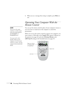 Page 3838Presenting With the Remote Control6. When you see a message that saving is complete, press 
Menu to 
exit. 
Operating Your Computer With the 
Remote Control
You can use the remote control in place of your computer’s mouse so 
you won’t have to stand next to the computer to control the 
presentation. 
Before you can use the remote control to operate your computer, you 
must connect a USB cable to the 
TypeB (square) USB port on 
the projector (see page 44) and select 
Wireless Mouse as the 
USB Type B...