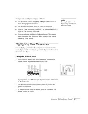 Page 39Presenting With the Remote Control39
Then you can control your computer as follows:
■Use the remote control’s Page Up or Page Down buttons to 
move through presentation slides.
■Use the arrow buttons to move the cursor on the screen.
■Press the Enter button once to left-click, or twice to double-click. 
Press the 
Esc button to right-click.
■To drag-and-drop, hold down the Enter button. Then use the 
arrow buttons to drag the object. When it’s where you want it, 
release the 
Enter button.
Highlighting...