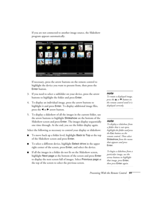 Page 41Presenting With the Remote Control41
If you are not connected to another image source, the Slideshow 
program appears automatically.
If necessary, press the arrow buttons on the remote control to 
highlight the device you want to present from, then press the 
Enter button.
3. If you need to select a subfolder on your device, press the arrow 
buttons to highlight the folder and press 
Enter. 
4. To display an individual image, press the arrow buttons to 
highlight it and press 
Enter. To display...