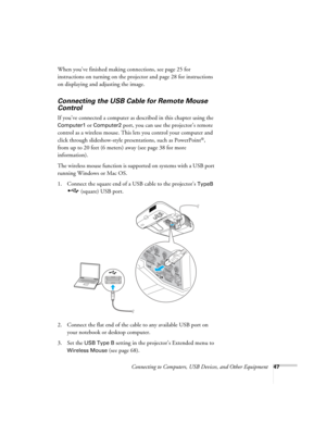 Page 47Connecting to Computers, USB Devices, and Other Equipment47
When you’ve finished making connections, see page 25 for 
instructions on turning on the projector and page 28 for instructions 
on displaying and adjusting the image.
Connecting the USB Cable for Remote Mouse 
Control
If you’ve connected a computer as described in this chapter using the 
Computer1 or Computer2 port, you can use the projector’s remote 
control as a wireless mouse. This lets you control your computer and 
click through...