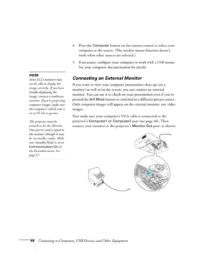 Page 4848Connecting to Computers, USB Devices, and Other Equipment 4. Press the 
Computer button on the remote control to select your 
computer as the source. (The wireless mouse function doesn’t 
work when other sources are selected.)
5. If necessary, configure your computer to work with a USB mouse. 
See your computer documentation for details. 
Connecting an External Monitor
If you want to view your computer presentation close-up (on a 
monitor) as well as on the screen, you can connect an external 
monitor....