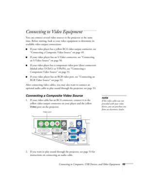 Page 49Connecting to Computers, USB Devices, and Other Equipment49
Connecting to Video Equipment 
You can connect several video sources to the projector at the same 
time. Before starting, look at your video equipment to determine its 
available video output connections: 
■If your video player has a yellow RCA video output connector, see 
“Connecting a Composite Video Source” on page 49.
■If your video player has an S-Video connector, see “Connecting 
an S-Video Source” on page 50.
■If your video player has a...