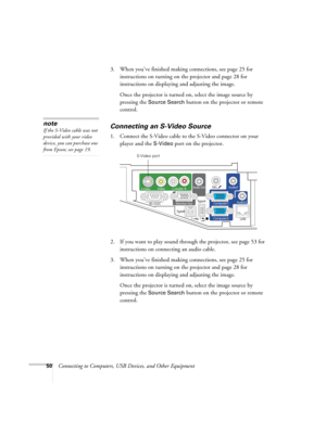 Page 5050Connecting to Computers, USB Devices, and Other Equipment 3. When you’ve finished making connections, see page 25 for 
instructions on turning on the projector and page 28 for 
instructions on displaying and adjusting the image. 
Once the projector is turned on, select the image source by 
pressing the 
Source Search button on the projector or remote 
control.
Connecting an S-Video Source
1. Connect the S-Video cable to the S-Video connector on your 
player and the 
S-Video port on the projector.
2. If...