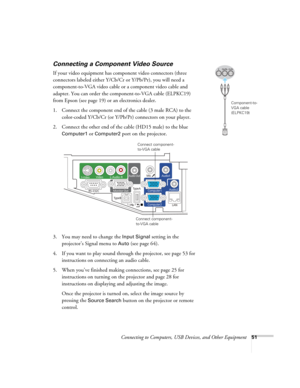 Page 51Connecting to Computers, USB Devices, and Other Equipment51
Connecting a Component Video Source
If your video equipment has component video connectors (three 
connectors labeled either Y/Cb/Cr or Y/Pb/Pr), you will need a 
component-to-VGA video cable or a component video cable and 
adapter. You can order the component-to-VGA cable (ELPKC19) 
from Epson (see page 19) or an electronics dealer.
1. Connect the component end of the cable (3 male RCA) to the 
color-coded Y/Cb/Cr (or Y/Pb/Pr) connectors on...