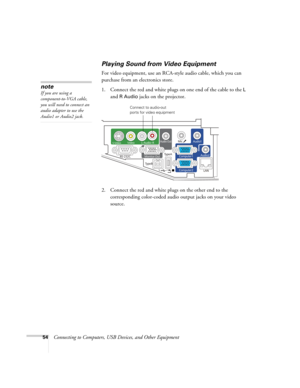 Page 5454Connecting to Computers, USB Devices, and Other Equipment
Playing Sound from Video Equipment
For video equipment, use an RCA-style audio cable, which you can 
purchase from an electronics store. 
1. Connect the red and white plugs on one end of the cable to the 
L 
and 
R Audio jacks on the projector. 
 
2. Connect the red and white plugs on the other end to the 
corresponding color-coded audio output jacks on your video 
source.
note
If you are using a 
component-to-VGA cable, 
you will need to...