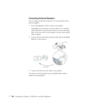 Page 5656Connecting to Computers, USB Devices, and Other Equipment
Connecting External Speakers
You can output sound from the projector to external speakers with a 
built-in amplifier. 
1. Locate the appropriate cable to connect your speakers.
Depending on your speakers, you may be able to use a standard 
audio cable with a stereo mini-jack connector on one end and pin 
jacks on the other end. For some speakers, you may need a special 
cable or adapter. 
2. Connect the stereo mini-jack end of the audio cable to...