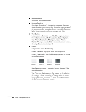 Page 6666Fine-Tuning the Projector
■Mic Input Level
Adjusts the microphone volume.
■Remote Receiver
Deactivates the projector’s front and/or rear sensors that detect 
signals from the remote control. Use this setting to prevent use of 
the remote control or to stop interference from bright fluorescent 
lights. Restart the projector for this setting to take effect.
■User Button
Lets you create a shortcut to one of the following menu items: , 
Power Consumption, Info, Progressive, Closed Caption, 
Test Pattern
,...