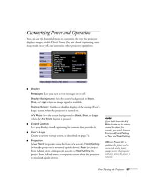 Page 67Fine-Tuning the Projector67
Customizing Power and Operation
You can use the Extended menu to customize the way the projector 
displays images, enable Direct Power On, use closed captioning, turn 
sleep mode on or off, and customize other projector operations.
■Display
Messages: 
Lets you turn screen messages on or off.
Display Background: Sets the screen background to Black, 
Blue, or Logo when no image signal is available.
Startup Screen: Enables or disables display of the startup (User’s 
Logo) screen...