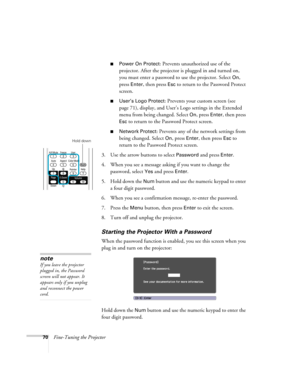 Page 7070Fine-Tuning the Projector
■Power On Protect: Prevents unauthorized use of the 
projector. After the projector is plugged in and turned on, 
you must enter a password to use the projector. Select 
On, 
press 
Enter, then press Esc to return to the Password Protect 
screen.
■User’s Logo Protect: Prevents your custom screen (see 
page 71), display, and User’s Logo settings in the Extended 
menu from being changed. Select 
On, press Enter, then press 
Esc to return to the Password Protect screen.
■Network...