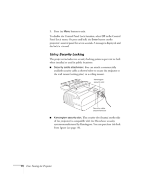 Page 7474Fine-Tuning the Projector5. Press the 
Menu button to exit. 
To disable the Control Panel Lock function, select 
Off in the Control 
Panel Lock menu. Or press and hold the 
Enter button on the 
projector’s control panel for seven seconds. A message is displayed and 
the lock is released.
Using Security Locking
The projector includes two security locking points to prevent its theft 
when installed or used in public locations: 
■Security cable attachment. You can attach a commercially 
available security...