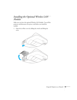 Page 79Using the Projector on a Network79
Installing the Optional Wireless LAN 
Module
Make sure you have the optional Wireless LAN Module. Turn off the 
projector and disconnect the power cord before you install the 
module.
1. Open the air filter cover by sliding the switch and lifting the 
cover. 