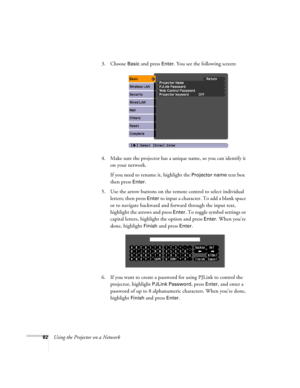 Page 8282Using the Projector on a Network3. Choose 
Basic and press Enter. You see the following screen: 
4. Make sure the projector has a unique name, so you can identify it 
on your network. 
If you need to rename it, highlight the 
Projector name text box 
then press 
Enter. 
5. Use the arrow buttons on the remote control to select individual 
letters; then press 
Enter to input a character. To add a blank space 
or to navigate backward and forward through the input text, 
highlight the arrows and press...