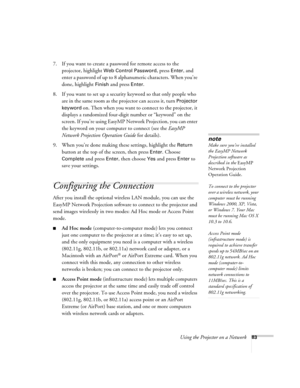 Page 83Using the Projector on a Network83
7. If you want to create a password for remote access to the 
projector, highlight 
Web Control Password, press Enter, and 
enter a password of up to 8 alphanumeric characters. When you’re 
done, highlight 
Finish and press Enter.
8. If you want to set up a security keyword so that only people who 
are in the same room as the projector can access it, turn 
Projector 
keyword
 on. Then when you want to connect to the projector, it 
displays a randomized four-digit number...