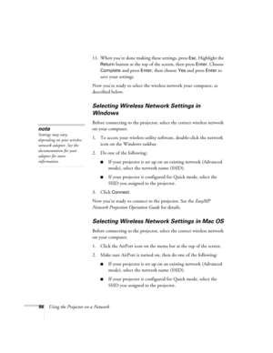 Page 8686Using the Projector on a Network11. When you’re done making these settings, press 
Esc. Highlight the 
Return button at the top of the screen, then press Enter. Choose 
Complete
 and press Enter, then choose Yes and press Enter to 
save your settings. 
Now you’re ready to select the wireless network your computer, as 
described below.
Selecting Wireless Network Settings in 
Windows
Before connecting to the projector, select the correct wireless network 
on your computer. 
1. To access your wireless...