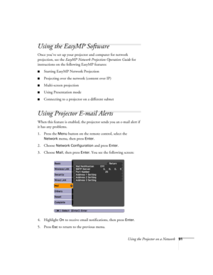 Page 91Using the Projector on a Network91
Using the EasyMP Software
Once you’ve set up your projector and computer for network 
projection, see the EasyMP Network Projection Operation Guide for 
instructions on the following EasyMP features:
■Starting EasyMP Network Projection
■Projecting over the network (content over IP)
■Multi-screen projection
■Using Presentation mode
■Connecting to a projector on a different subnet
Using Projector E-mail Alerts
When this feature is enabled, the projector sends you an...