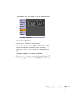 Page 93Using the Projector on a Network93
3. Choose Others, then press Enter. You see the following screen: 
4. Turn on the SNMP setting.
5. Enter up to two IP addresses for notification.
You can enter a number from 0 to 255 in each field of the address. 
However, the following IP addresses cannot be used: 127.x.x.x, 
224.0.0.0 to 255.255.255.255 (where x is a number from 0 to 
255).
6. For 
Priority Gateway, select Wired or Wireless.
7. If your network environment uses an AMX controller, select 
ON 
to allow...