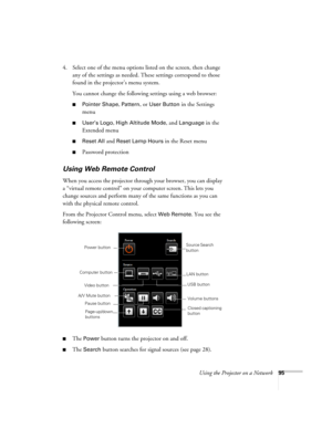 Page 95Using the Projector on a Network95
4. Select one of the menu options listed on the screen, then change 
any of the settings as needed. These settings correspond to those 
found in the projector’s menu system.
You cannot change the following settings using a web browser:
■Pointer Shape, Pattern, or User Button in the Settings 
menu
■User’s Logo, High Altitude Mode, and Language in the 
Extended menu
■Reset All and Reset Lamp Hours in the Reset menu
■Password protection
Using Web Remote Control
When you...