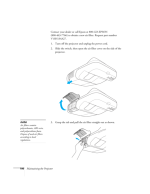 Page 100100Maintaining the ProjectorContact your dealer or call Epson at 800-GO-EPSON 
(800-463-7766) to obtain a new air filter. Request part number 
V13H134A27.
1. Turn off the projector and unplug the power cord.
2. Slide the switch, then open the air filter cover on the side of the 
projector.
3. Grasp the tab and pull the air filter straight out as shown.
note
Air filters contain 
polycarbonate, ABS resin, 
and polyurethane foam. 
Dispose of used air filters 
according to local 
regulations. 