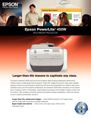 Page 1the epson  po werli te 450W ultra-short-throw projector offers amazing widescreen performance,
making it easy to create larger-than-life lessons.  p
r
 oject 80" images from just 24 " away. Save valuable 
classroom space and avoid shadow interference with this smart presentation tool. 
i
d
 eal for wall-mount 
installations and use with interactive whiteboards, the 
p
o
 wer
li
 te 450W offers innovative communication 
tools, including a built-in 10 W speaker, closed captioning decoder and the...