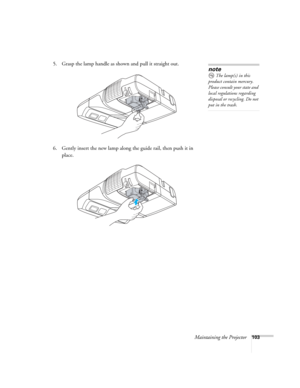 Page 103Maintaining the Projector103
5. Grasp the lamp handle as shown and pull it straight out.
 
6. Gently insert the new lamp along the guide rail, then push it in 
place. 
note
The lamp(s) in this 
product contain mercury. 
Please consult your state and 
local regulations regarding 
disposal or recycling. Do not 
put in the trash. 