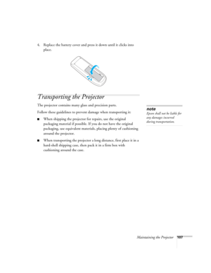 Page 107Maintaining the Projector107
4. Replace the battery cover and press it down until it clicks into 
place.
Transporting the Projector
The projector contains many glass and precision parts. 
Follow these guidelines to prevent damage when transporting it: 
■When shipping the projector for repairs, use the original 
packaging material if possible. If you do not have the original 
packaging, use equivalent materials, placing plenty of cushioning 
around the projector.
■When transporting the projector a long...