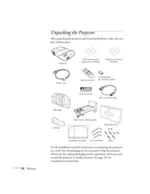 Page 1212Welcome
Unpacking the Projector
After unpacking the projector and mounting hardware, make sure you 
have all these parts: 
See the Installation Guide for instructions on mounting the projector 
on a wall. Save all packaging in case you need to ship the projector. 
Always use the original packaging (or the equivalent) when you need 
to send the projector to another location. See page 107 for 
transportation instructions. 
ProjectorPDF manuals and 
registration CD-ROM
Power cord
VGA computer cable...