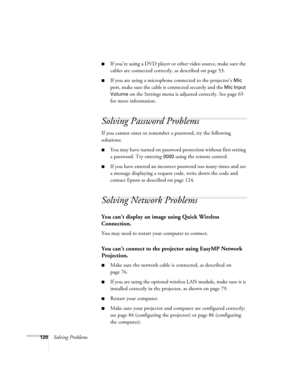 Page 120120Solving Problems
■If you’re using a DVD player or other video source, make sure the 
cables are connected correctly, as described on page 53.
■If you are using a microphone connected to the projector’s Mic 
port, make sure the cable is connected securely and the 
Mic Input 
Volume
 on the Settings menu is adjusted correctly. See page 65 
for more information.
Solving Password Problems
If you cannot enter or remember a password, try the following 
solutions:
■You may have turned on password protection...