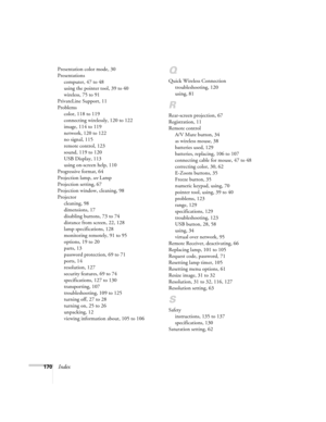 Page 170170Index
Presentation color mode, 30
Presentations
computer, 47 to 48
using the pointer tool, 39 to 40
wireless, 75 to 91
PrivateLine Support, 11
Problems
color, 118 to 119
connecting wirelessly, 120 to 122
image, 114 to 119
network, 120 to 122
no signal, 115
remote control, 123
sound, 119 to 120
USB Display, 113
using on-screen help, 110
Progressive format, 64
Projection lamp, see Lamp
Projection setting, 67
Projection window, cleaning, 98
Projector
cleaning, 98
dimensions, 17
disabling buttons, 73 to...