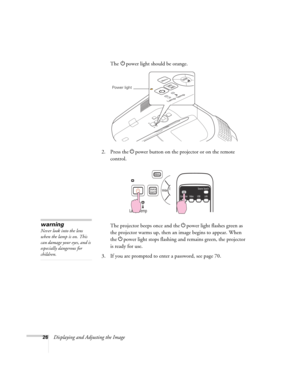 Page 2626Displaying and Adjusting the ImageThe Ppower light should be orange.
2. Press the Ppower button on the projector or on the remote 
control.
The projector beeps once and the Ppower light flashes green as 
the projector warms up, then an image begins to appear. When 
the Ppower light stops flashing and remains green, the projector 
is ready for use. 
3. If you are prompted to enter a password, see page 70.
Power light
warning
Never look into the lens 
when the lamp is on. This 
can damage your eyes, and...