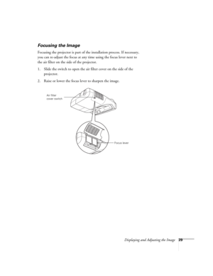 Page 29Displaying and Adjusting the Image29
Focusing the Image
Focusing the projector is part of the installation process. If necessary, 
you can re-adjust the focus at any time using the focus lever next to 
the air filter on the side of the projector.
1. Slide the switch to open the air filter cover on the side of the 
projector.
2. Raise or lower the focus lever to sharpen the image.
Focus lever Air filter 
cover switch 