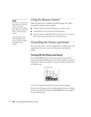 Page 3434Presenting With the Remote Control
Using the Remote Control
Make sure batteries are installed as described on page 106. Follow 
these tips for using the remote control: 
■Point the remote control at the projector or at the screen.
■Stand within 19.7 feet (6 meters) of the projector.
■Aim the remote control within 30° to the side of, or 15° above or 
below, the remote control receivers on the projector. 
Controlling the Picture and Sound
You can use the remote control to temporarily turn off the picture...
