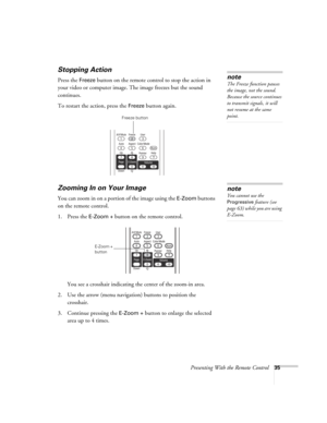 Page 35Presenting With the Remote Control35
Stopping Action
Press the Freeze button on the remote control to stop the action in 
your video or computer image. The image freezes but the sound 
continues.
To restart the action, press the 
Freeze button again.
Zooming In on Your Image
You can zoom in on a portion of the image using the E-Zoom buttons 
on the remote control. 
1. Press the 
E-Zoom + button on the remote control. 
You see a crosshair indicating the center of the zoom-in area.
2. Use the arrow (menu...