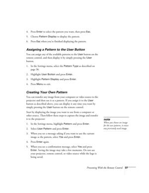 Page 37Presenting With the Remote Control37
4. Press Enter to select the pattern you want, then press Esc.
5. Choose 
Pattern Display to display the pattern.
6. Press 
Esc when you’re finished displaying the pattern.
Assigning a Pattern to the User Button
You can assign any of the available patterns to the User button on the 
remote control, and then display it by simply pressing the 
User 
button. 
1. In the Settings menu, select the 
Pattern Type as described on 
page 36.
2. Highlight 
User Button and press...