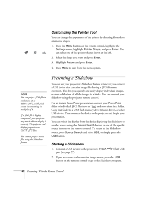 Page 4040Presenting With the Remote Control
Customizing the Pointer Tool
You can change the appearance of the pointer by choosing from three 
alternative shapes. 
1. Press the 
Menu button on the remote control, highlight the 
Settings menu, highlight Pointer Shape, and press Enter. You 
can select one of the pointer shapes shown at the left.
2. Select the shape you want and press 
Enter.
3. Highlight 
Return and press Enter. 
4. Press 
Menu to exit from the menu system. 
Presenting a Slideshow 
You can use...