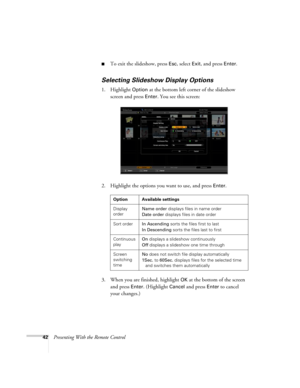 Page 4242Presenting With the Remote Control
■To exit the slideshow, press Esc, select Exit, and press Enter.
Selecting Slideshow Display Options
1. Highlight Option at the bottom left corner of the slideshow 
screen and press 
Enter. You see this screen:
2. Highlight the options you want to use, and press 
Enter. 
3. When you are finished, highlight 
OK at the bottom of the screen 
and press 
Enter. (Highlight Cancel and press Enter to cancel 
your changes.)
Option Available settings
Display 
orderName order...