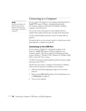 Page 4444Connecting to Computers, USB Devices, and Other Equipment
Connecting to a Computer
You can connect the projector to any computer using the projector’s 
TypeB   (square) USB port, including desktop models, 
PC notebook computers, Macintosh
® PowerBook® and iBook 
computers, and other devices. 
You can also connect the projector to any computer that has a 
standard video output (monitor) port. See page 46 for instructions.
To play sound through the projector, connect an audio cable (see 
page 53).
You...