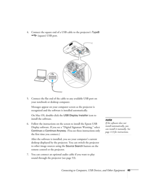 Page 45Connecting to Computers, USB Devices, and Other Equipment45
4. Connect the square end of a USB cable to the projector’s TypeB 
(square) USB port.
5. Connect the flat end of the cable to any available USB port on 
your notebook or desktop computer.
Messages appear on your computer screen as the projector is 
recognized and the software is installed automatically.
On Mac OS, double-click the 
USB Display Installer icon to 
install the software.
6. Follow the instructions on the screen to install the Epson...