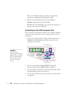 Page 4646Connecting to Computers, USB Devices, and Other Equipment When you’ve finished making connections, see page 28 for 
instructions on displaying and adjusting the image.
8. When you’re done projecting, do one of the following:
Windows: simply disconnect the USB cable.
Mac OS: click the USB Display icon on the Dock and drag it to 
the trash, then remove the USB cable.
Connecting to the VGA Computer Port
You can connect to the projector using the VGA computer cable that 
came with it (the monitor port on...