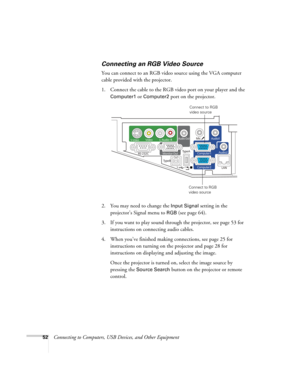 Page 5252Connecting to Computers, USB Devices, and Other Equipment
Connecting an RGB Video Source
You can connect to an RGB video source using the VGA computer 
cable provided with the projector.
1. Connect the cable to the RGB video port on your player and the 
Computer1 or Computer2 port on the projector.
2. You may need to change the 
Input Signal setting in the 
projector’s Signal menu to 
RGB (see page 64).
3. If you want to play sound through the projector, see page 53 for 
instructions on connecting...