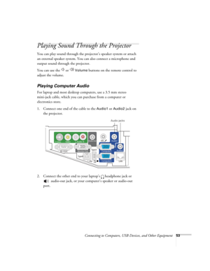 Page 53Connecting to Computers, USB Devices, and Other Equipment53
Playing Sound Through the Projector
You can play sound through the projector’s speaker system or attach 
an external speaker system. You can also connect a microphone and 
output sound through the projector.
You can use the   or   
Volume buttons on the remote control to 
adjust the volume.
Playing Computer Audio
For laptop and most desktop computers, use a 3.5 mm stereo 
mini-jack cable, which you can purchase from a computer or 
electronics...