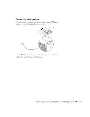 Page 55Connecting to Computers, USB Devices, and Other Equipment55
Connecting a Microphone
You can connect a dynamic microphone to the projector’s Mic port, 
using a 3.5 mm mini-jack cable as shown below.
Use the 
Mic Input Level option on the Settings menu to adjust the 
volume. See page 66 for more information. 