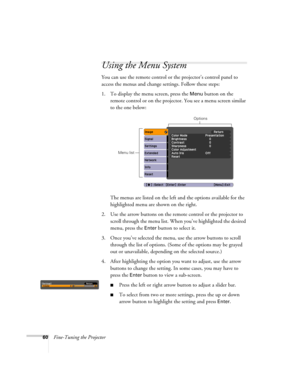 Page 6060Fine-Tuning the Projector
Using the Menu System
You can use the remote control or the projector’s control panel to 
access the menus and change settings. Follow these steps:
1. To display the menu screen, press the 
Menu button on the 
remote control or on the projector. You see a menu screen similar 
to the one below: 
The menus are listed on the left and the options available for the 
highlighted menu are shown on the right.
2. Use the arrow buttons on the remote control or the projector to 
scroll...