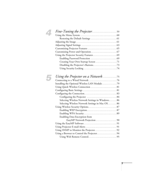 Page 77
4
Fine-Tuning the Projector. . . . . . . . . . . . . . . . . . . 59
Using the Menu System . . . . . . . . . . . . . . . . . . . . . . . . . . . . 60
Restoring the Default Settings  . . . . . . . . . . . . . . . . . . . . 61
Adjusting the Image . . . . . . . . . . . . . . . . . . . . . . . . . . . . . . . 61
Adjusting Signal Settings  . . . . . . . . . . . . . . . . . . . . . . . . . . . 63
Customizing Projector Features  . . . . . . . . . . . . . . . . . . . . . . 65
Customizing Power and Operation. ....